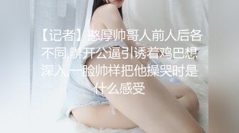 【记者】憨厚帅哥人前人后各不同,辦开公逼引诱着鸡巴想深入,一脸帅样把他操哭时是什么感受