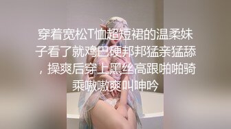 穿着宽松T恤超短裙的温柔妹子看了就鸡巴硬邦邦猛亲猛舔，操爽后穿上黑丝高跟啪啪骑乘嗷嗷爽叫呻吟