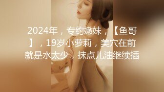 2024年，专约嫩妹，【鱼哥】，19岁小萝莉，美穴在前就是水太少，抹点儿油继续插