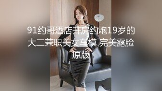 91约哥酒店开房约炮19岁的大二兼职美女车模 完美露脸原版