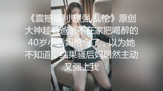 《震撼福利 超强 乱伦》原创大神趁着爸爸不在家把喝醉的40岁小后妈给肏了，以为她不知道，结果骚后妈居然主动又强上我