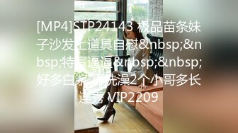 [MP4]STP24143 极品苗条妹子沙发上道具自慰&nbsp;&nbsp;特写逼逼&nbsp;&nbsp;好多白浆 再洗澡2个小哥多长连秀 VIP2209