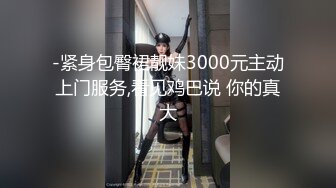 -紧身包臀裙靓妹3000元主动上门服务,看见鸡巴说 你的真大