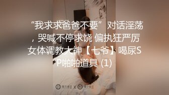 “我求求爸爸不要”对话淫荡，哭喊不停求饶 偏执狂严厉女体调教大神【七爷】喝尿SP啪啪道具 (1)